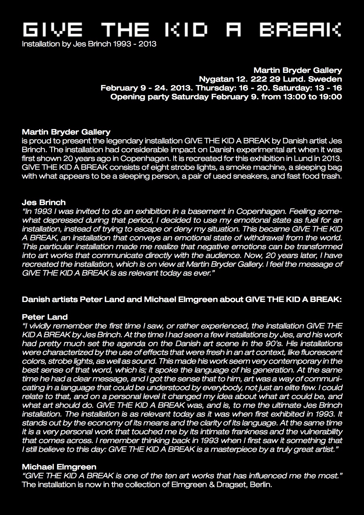 GIVE THE KID A BREAK  ?Installation by Jes Brinch 1993 - 2013 Martin Bryder Gallery Nygatan 12. 222 29 Lund. Sweden February 9 - 24. 2013. Thursday: 16 - 20. Saturday: 13 - 16 Opening party Saturday February 9. from 13:00 to 19:00 Martin Bryder Gallery is proud to present the legendary installation GIVE THE KID A BREAK by Danish artist Jes Brinch. The installation had considerable impact on Danish experimental art when it was first shown 20 years ago in Copenhagen. It is recreated for this exhibition in Lund in 2013. GIVE THE KID A BREAK consists of eight strobe lights, a smoke machine, a sleeping bag with what appears to be a sleeping person, a pair of used sneakers, and fast food trash. Jes Brinch “In 1993 I was invited to do an exhibition in a basement in Copenhagen. Feeling some- what depressed during that period, I decided to use my emotional state as fuel for an installation, instead of trying to escape or deny my situation. This became GIVE THE KID A BREAK, an installation that conveys an emotional state of withdrawal from the world. This particular installation made me realize that negative emotions can be transformed into art works that communicate directly with the audience. Now, 20 years later, I have recreated the installation, which is on view at Martin Bryder Gallery. I feel the message of GIVE THE KID A BREAK is as relevant today as ever.” Danish artists Peter Land and Michael Elmgreen about GIVE THE KID A BREAK: Peter Land “I vividly remember the first time I saw, or rather experienced, the installation GIVE THE KID A BREAK by Jes Brinch. At the time I had seen a few installations by Jes, and his work had pretty much set the agenda on the Danish art scene in the 90’s. His installations were characterized by the use of effects that were fresh in an art context, like fluorescent colors, strobe lights, as well as sound. This made his work seem very contemporary in the best sense of that word, which is; it spoke the language of his generation. At the same time he had a clear message, and I got the sense that to him, art was a way of communi- cating in a language that could be understood by everybody, not just an elite few. I could relate to that, and on a personal level it changed my idea about what art could be, and what art should do. GIVE THE KID A BREAK was, and is, to me the ultimate Jes Brinch installation. The installation is as relevant today as it was when first exhibited in 1993. It stands out by the economy of its means and the clarity of its language. At the same time it is a very personal work that touched me by its intimate frankness and the vulnerability that comes across. I remember thinking back in 1993 when I first saw it something that I still believe to this day: GIVE THE KID A BREAK is a masterpiece by a truly great artist.” Michael Elmgreen “GIVE THE KID A BREAK is one of the ten art works that has influenced me the most.” The installation is now in the collection of Elmgreen & Dragset, Berlin.
